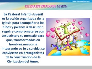 IGLESIA EN ESTADO DE MISIÓN 
La Pastoral Infantil-Juvenil 
es la acción organizada de la 
Iglesia para acompañar a los 
niños y jóvenes a descubrir, 
seguir y comprometerse con 
Jesucristo y su mensaje para 
que, transformados en 
hombres nuevos, e 
integrando su fe y su vida, se 
conviertan en protagonistas 
de la construcción de la 
Civilización del Amor. 
www.themegallery.com 
 