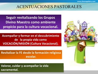 www.themegallery.com 
ACENTUACIONES PASTORALES 
Seguir revitalizando los Grupos 
Divino Maestro como ambiente 
propicio para la cultura vocacional. 
Acompañar y formar en el descubrimiento 
de la propia vida como 
VOCACIÓN/MISIÓN (Cultura Vocacional). 
Revitalizar la FE desde la formación religiosa 
escolar. 
Valorar, cuidar y acompañar la vida 
sacramental. 
 