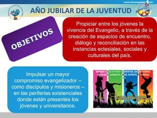 www.themegallery.com 
AÑO JUBILAR DE LA JUVENTUD 
vivencia del Evangelio, a través de la 
creación de espacios de encuentro, 
Impulsar un mayor 
Propiciar entre los jóvenes la 
diálogo y reconciliación en las 
instancias eclesiales, sociales y 
compromiso evangelizador – 
como discípulos y misioneros – 
en las periferias existenciales 
donde están presentes los 
jóvenes y universitarios. 
culturales del país. 
 