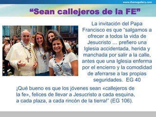 www.themegallery.com 
“Sean callejeros de la FE” 
La invitación del Papa 
Francisco es que “salgamos a 
ofrecer a todos la vida de 
Jesucristo … prefiero una 
Iglesia accidentada, herida y 
manchada por salir a la calle, 
antes que una Iglesia enferma 
por el encierro y la comodidad 
de aferrarse a las propias 
seguridades. EG 40 
¡Qué bueno es que los jóvenes sean «callejeros de 
la fe», felices de llevar a Jesucristo a cada esquina, 
a cada plaza, a cada rincón de la tierra!” (EG 106). 
 