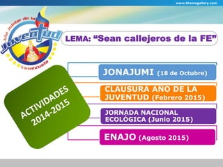 www.themegallery.com 
LEMA: “Sean callejeros de la FE” 
JONAJUMI (18 de Octubre) 
CLAUSURA AÑO DE LA 
JUVENTUD (Febrero 2015) 
JORNADA NACIONAL 
ECOLÓGICA (Junio 2015) 
ENAJO (Agosto 2015) 
 
