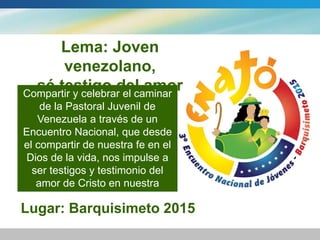 Lema: Joven venezolano, 
sé testigo del amor de Cristo! 
Compartir y celebrar el caminar 
de la Pastoral Juvenil de 
Venezuela a través de un 
Encuentro Nacional, que desde 
el compartir de nuestra fe en el 
Dios de la vida, nos impulse a 
ser testigos y testimonio del 
amor de Cristo en nuestra 
Venezuela. 
Lugar: Barquisimeto 2015 
 