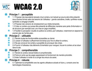 WCAG 2.0
๏   Principe 1 : perceptible
    ๏   1.1 Proposer des équivalents textuels à tout contenu non textuel qui pourra alors être présenté
        sous d'autres formes selon les besoins de l'utilisateur : grands caractères, braille, synthèse vocale,
        symboles ou langage simplifié.
    ๏   1.2 Proposer des versions de remplacement aux média temporels.
    ๏   1.3 Créer un contenu qui puisse être présenté de différentes manières sans perte d'information ni
        de structure (par exemple avec une mise en page simplifiée).
    ๏   1.4 Faciliter la perception visuelle et auditive du contenu par l'utilisateur, notamment en séparant le
        premier plan de l'arrière-plan.
๏   Principe 2 : utilisable
    ๏   2.1 Rendre toutes les fonctionnalités accessibles au clavier.
    ๏   2.2 Laisser à l'utilisateur suffisamment de temps pour lire et utiliser le contenu.
    ๏   2.3 Ne pas concevoir de contenu susceptible de provoquer des crises.
    ๏   2.4 Fournir à l'utilisateur des éléments d'orientation pour naviguer, trouver le contenu et se situer
        dans le site.
๏   Principe 3 : compréhensible
    ๏   3.1 Rendre le contenu textuel lisible et compréhensible.
    ๏   3.2 Faire en sorte que les pages apparaissent et fonctionnent de manière prévisible.
    ๏   3.3 Aider l'utilisateur à éviter et à corriger les erreurs de saisie.
๏   Principe 4 : robuste
    ๏   4.1 Optimiser la compatibilité avec les agents utilisateurs actuels et futurs, y compris avec les
        technologies d'assistance.

                                                                                                                  11
 