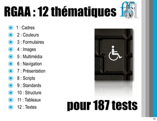 RGAA : 12 thématiques
๏   1 : Cadres
๏    2 : Couleurs
๏    3 : Formulaires
๏    4 : Images
๏    5 : Multimédia
๏    6 : Navigation
๏    7 : Présentation
๏    8 : Scripts
๏    9 : Standards
๏    10 : Structure
๏    11 : Tableaux
๏    12 : Textes        pour 187 tests
                                         12
 