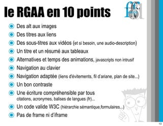 le RGAA en 10 points
๏ Des alt aux images
๏ Des titres aux liens
๏ Des sous-titres aux vidéos (et si besoin, une audio-description)
๏ Un titre et un résumé aux tableaux
๏ Alternatives et temps des animations, javascripts non intrusif
๏ Navigation au clavier
๏ Navigation adaptée (liens d'évitements, fil d’ariane, plan de site...)
๏ Un bon contraste
๏ Une écriture compréhensible par tous
    citations, acronymes, balises de langues (fr)...
๏ Un code valide W3C (hiérarchie sémantique,formulaires...)
๏ Pas de frame ni d’iframe
                                                                           13
 