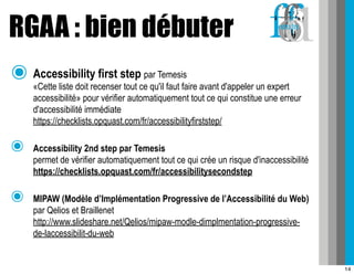 RGAA : bien débuter
๏ Accessibility first step           par Temesis
    «Cette liste doit recenser tout ce qu'il faut faire avant d'appeler un expert
    accessibilité» pour vérifier automatiquement tout ce qui constitue une erreur
    d'accessibilité immédiate
    https://checklists.opquast.com/fr/accessibilityfirststep/

๏   Accessibility 2nd step par Temesis
    permet de vérifier automatiquement tout ce qui crée un risque d'inaccessibilité
    https://checklists.opquast.com/fr/accessibilitysecondstep

๏   MIPAW (Modèle d’Implémentation Progressive de l’Accessibilité du Web)
    par Qelios et Braillenet
    http://www.slideshare.net/Qelios/mipaw-modle-dimplmentation-progressive-
    de-laccessibilit-du-web


                                                                                      14
 