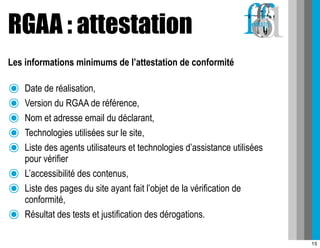 RGAA : attestation
Les informations minimums de l’attestation de conformité

๏   Date de réalisation,
๏   Version du RGAA de référence,
๏   Nom et adresse email du déclarant,
๏   Technologies utilisées sur le site,
๏   Liste des agents utilisateurs et technologies d’assistance utilisées
    pour vérifier
๏   L’accessibilité des contenus,
๏   Liste des pages du site ayant fait l’objet de la vérification de
    conformité,
๏   Résultat des tests et justification des dérogations.

                                                                           15
 