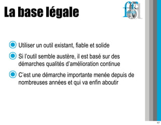 La base légale

๏ Utiliser un outil existant, fiable et solide
๏ Si l’outil semble austère, il est basé sur des
  démarches qualités d’amélioration continue
๏ C’est une démarche importante menée depuis de
   nombreuses années et qui va enfin aboutir




                                                   17
 