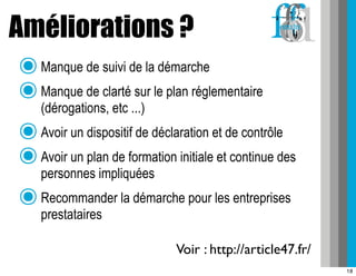 Améliorations ?
 ๏ Manque de suivi de la démarche
 ๏ Manque de clarté sur le plan réglementaire
   (dérogations, etc ...)
 ๏ Avoir un dispositif de déclaration et de contrôle
 ๏ Avoir un plan de formation initiale et continue des
   personnes impliquées
 ๏ Recommander la démarche pour les entreprises
      prestataires

                               Voir : http://article47.fr/
                                                             18
 