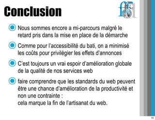 Conclusion
 ๏ Nous sommes encore a mi-parcours malgré le
   retard pris dans la mise en place de la démarche
 ๏ Comme pour l’accessibilité du bati, on a minimisé
   les coûts pour privilégier les effets d’annonces
 ๏ C’est toujours un vrai espoir d’amélioration globale
   de la qualité de nos services web
 ๏ faire comprendre que les standards du web peuvent
     être une chance d’amélioration de la productivité et
     non une contrainte :
     cela marque la fin de l’artisanat du web.

                                                            19
 