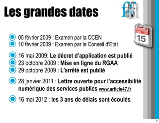 Les grandes dates
๏ 05 février 2009 :: Examen par la CCEN d'Etat
๏ 10 février 2009 Examen par le Conseil
๏ 16 mai 2009: Le décret d’application est publié
๏ 23 octobre 2009 : Mise en ligne du RGAA
๏ 29 octobre 2009 : L'arrêté est publié
๏ 28 janvier 2011 : Lettre ouverte pour l’accessibilité
  numérique des services publics www.article47.fr
๏ 16 mai 2012 : les 3 ans de délais sont écoulés
                                                          5
 