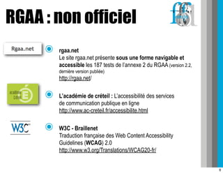 RGAA : non officiel
     ๏   rgaa.net
         Le site rgaa.net présente sous une forme navigable et
         accessible les 187 tests de l’annexe 2 du RGAA (version 2.2,
         dernière version publiée)
         http://rgaa.net/

     ๏   L’académie de créteil : L’accessibilité des services
         de communication publique en ligne
         http://www.ac-creteil.fr/accessibilite.html

     ๏   W3C - Braillenet
         Traduction française des Web Content Accessibility
         Guidelines (WCAG) 2.0
         http://www.w3.org/Translations/WCAG20-fr/


                                                                        9
 