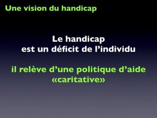 Une vision du handicap
Le handicap
est un déﬁcit de l’individu
il relève d’une politique d’aide
«caritative»
 