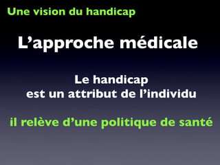 Une vision du handicap
Le handicap
est un attribut de l’individu
il relève d’une politique de santé
L’approche médicale
 