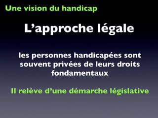 Une vision du handicap
les personnes handicapées sont
souvent privées de leurs droits
fondamentaux
Il relève d’une démarche législative
L’approche légale
 