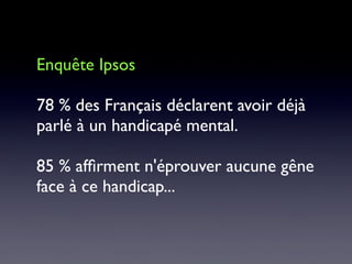 Enquête Ipsos
78 % des Français déclarent avoir déjà
parlé à un handicapé mental.
85 % afﬁrment n'éprouver aucune gêne
face à ce handicap...
 