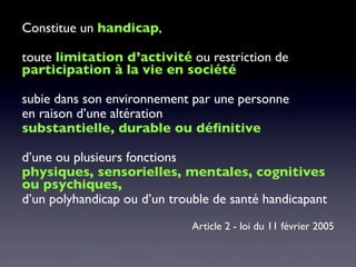 Constitue un handicap,
toute limitation d’activité ou restriction de
participation à la vie en société
subie dans son environnement par une personne
en raison d’une altération
substantielle, durable ou déﬁnitive
d’une ou plusieurs fonctions
physiques, sensorielles, mentales, cognitives
ou psychiques,
d’un polyhandicap ou d’un trouble de santé handicapant
Article 2 - loi du 11 février 2005
 