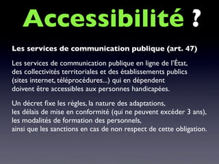 Les services de communication publique (art. 47)
Les services de communication publique en ligne de l’État,
des collectivités territoriales et des établissements publics
(sites internet, téléprocédures...) qui en dépendent
doivent être accessibles aux personnes handicapées.
Un décret ﬁxe les règles, la nature des adaptations,
les délais de mise en conformité (qui ne peuvent excéder 3 ans),
les modalités de formation des personnels,
ainsi que les sanctions en cas de non respect de cette obligation.
Accessibilité ?
 