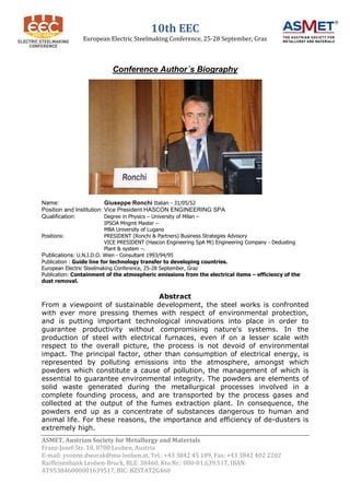 10th EEC
                European Electric Steelmaking Conference, 25-28 September, Graz



                           Conference Author´s Biography




Name:                     Giuseppe Ronchi Italian - 31/05/52
Position and Institution: Vice President HASCON ENGINEERING SPA
Qualification:            Degree in Physics – University of Milan –
                           IPSOA Mngmt Master –
                           MBA University of Lugano
Positions:                 PRESIDENT (Ronchi & Partners) Business Strategies Advisory
                           VICE PRESIDENT (Hascon Engineering SpA Mi) Engineering Company - Dedusting
                           Plant & system –.
Publications: U.N.I.D.O. Wien - Consultant 1993/94/95
Publication : Guide line for technology transfer to developing countries.
European Electric Steelmaking Conference, 25-28 September, Graz
Publication: Containment of the atmospheric emissions from the electrical items – efficiency of the
dust removal.


                                   Abstract
From a viewpoint of sustainable development, the steel works is confronted
with ever more pressing themes with respect of environmental protection,
and is putting important technological innovations into place in order to
guarantee productivity without compromising nature's systems. In the
production of steel with electrical furnaces, even if on a lesser scale with
respect to the overall picture, the process is not devoid of environmental
impact. The principal factor, other than consumption of electrical energy, is
represented by polluting emissions into the atmosphere, amongst which
powders which constitute a cause of pollution, the management of which is
essential to guarantee environmental integrity. The powders are elements of
solid waste generated during the metallurgical processes involved in a
complete founding process, and are transported by the process gases and
collected at the output of the fumes extraction plant. In consequence, the
powders end up as a concentrate of substances dangerous to human and
animal life. For these reasons, the importance and efficiency of de-dusters is
extremely high.
ASMET, Austrian Society for Metallurgy and Materials
Franz-Josef-Str. 18, 8700 Leoben, Austria
E-mail: yvonne.dworak@mu-leoben.at, Tel.: +43 3842 45 189, Fax: +43 3842 402 2202
Raiffeisenbank Leoben-Bruck, BLZ: 38460, Kto.Nr.: 000-01.639.517, IBAN:
AT953846000001639517, BIC: RZSTAT2G460
 