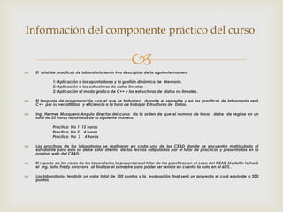 Información del componente práctico del curso:



                                                       
    El total de practicas de laboratorio serán tres descriptas de la siguiente manera

             1: Aplicación a los apuntadores y la gestión dinámica de Memoria.
             2: Aplicación a las estructuras de datos lineales
             3: Aplicación al modo grafico de C++ y las estructuras de datos no lineales.

   El lenguaje de programación con el que se trabajara durante el semestre y en las practicas de laboratorio será
    C++ por su versatilidad y eficiencia a la hora de trabajar Estructuras de Datos.

   Ing. Hermes Mosquera Angulo director del curso da la orden de que el numero de horas debe de regirse en un
    total de 20 horas repartidas de la siguiente manera:

             Practica No 1 12 horas
             Practica No 2 4 horas
             Practica No 3 4 horas

   Las practicas de los laboratorios se realizaran en cada uno de los CEAD donde se encuentre matriculado el
    estudiante para esto se debe estar atento de las fechas estipuladas por el tutor de practicas y presentadas en la
    pagina web del CEAD.

   El reporte de las notas de los laboratorios lo presentara el tutor de las practicas en el caso del CEAD Medellín lo hará
    el Ing. John Fredy Arroyave al finalizar el semestre para poder ser tenida en cuenta la nota en el 60% .

   Los laboratorios tendrán un valor total de 100 puntos y la evaluación final será un proyecto el cual equivale a 200
    puntos
 
