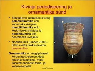 Anne Toomistu
8
Kiviaja periodiseering ja
ornamentika sünd

Tänapäeval jaotatakse kiviaeg
paleoliitikumiks ehk
vanemaks kiviajaks,
mesoliitikumiks ehk
keskmiseks kiviajaks ja
neoliitikumiks ehk
nooremaks kiviajaks.

Neoliitikumis (umbes 7000 –
3000 a eKr) hakkas levima
ornamentika
Ornamentika on reeglipäraselt
korduvatest elementidest
koosnev kaunistus, mida
kasutati enamasti tarbe- ja
kultusesemetel
 