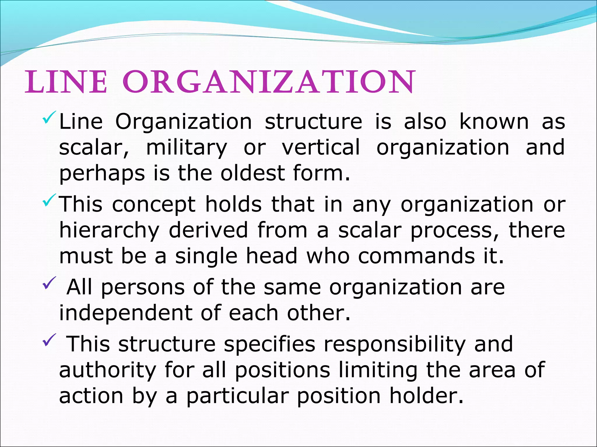 LINE ORGANIZATION
Line Organization structure is also known as
scalar, military or vertical organization and
perhaps is the oldest form.
This concept holds that in any organization or
hierarchy derived from a scalar process, there
must be a single head who commands it.
 All persons of the same organization are
independent of each other.
 This structure specifies responsibility and
authority for all positions limiting the area of
action by a particular position holder.
 