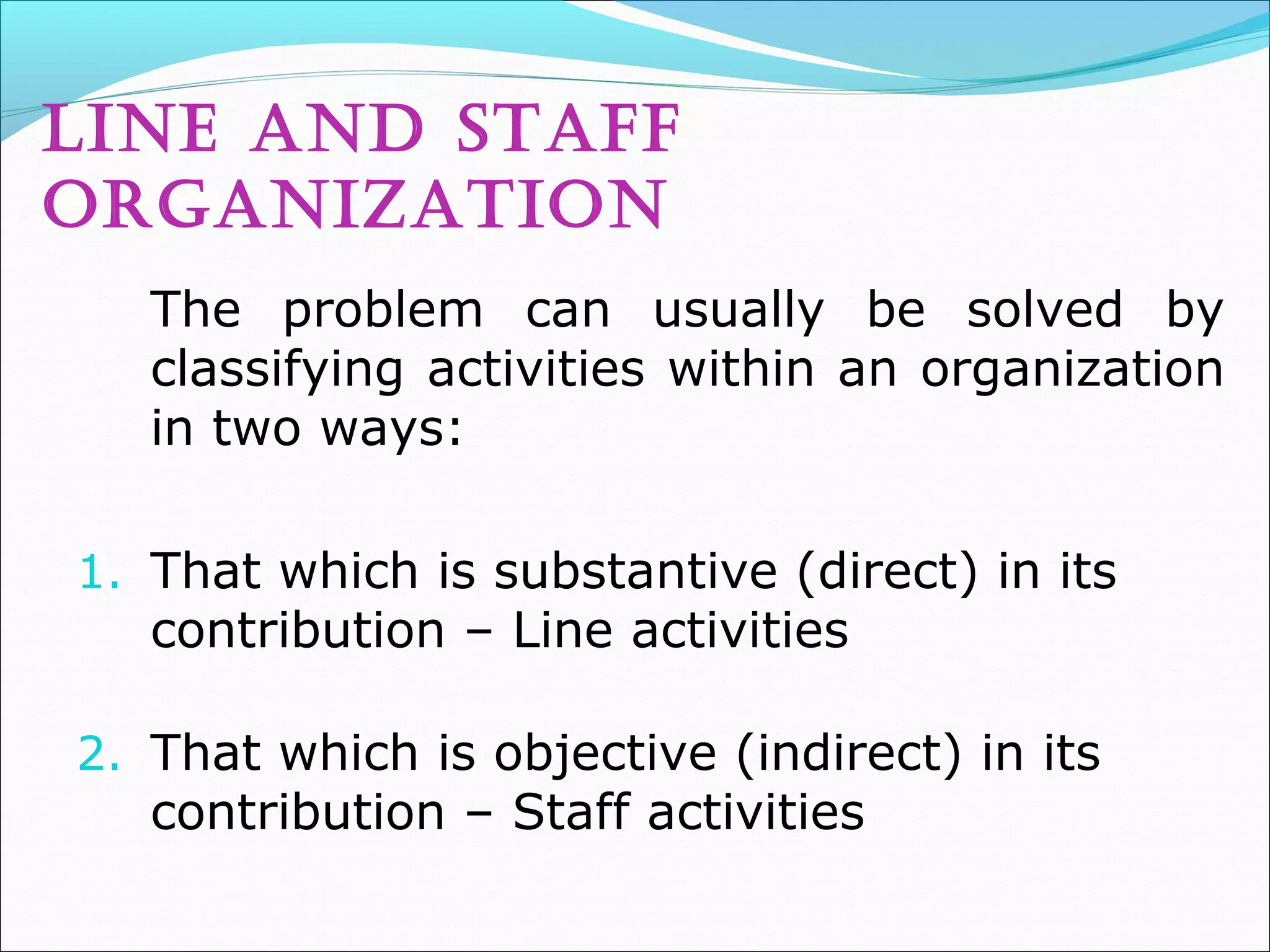 lINE aND STaff
orGaNIZaTIoN
The problem can usually be solved by
classifying activities within an organization
in two ways:
1. That which is substantive (direct) in its
contribution – Line activities
2. That which is objective (indirect) in its
contribution – Staff activities
 