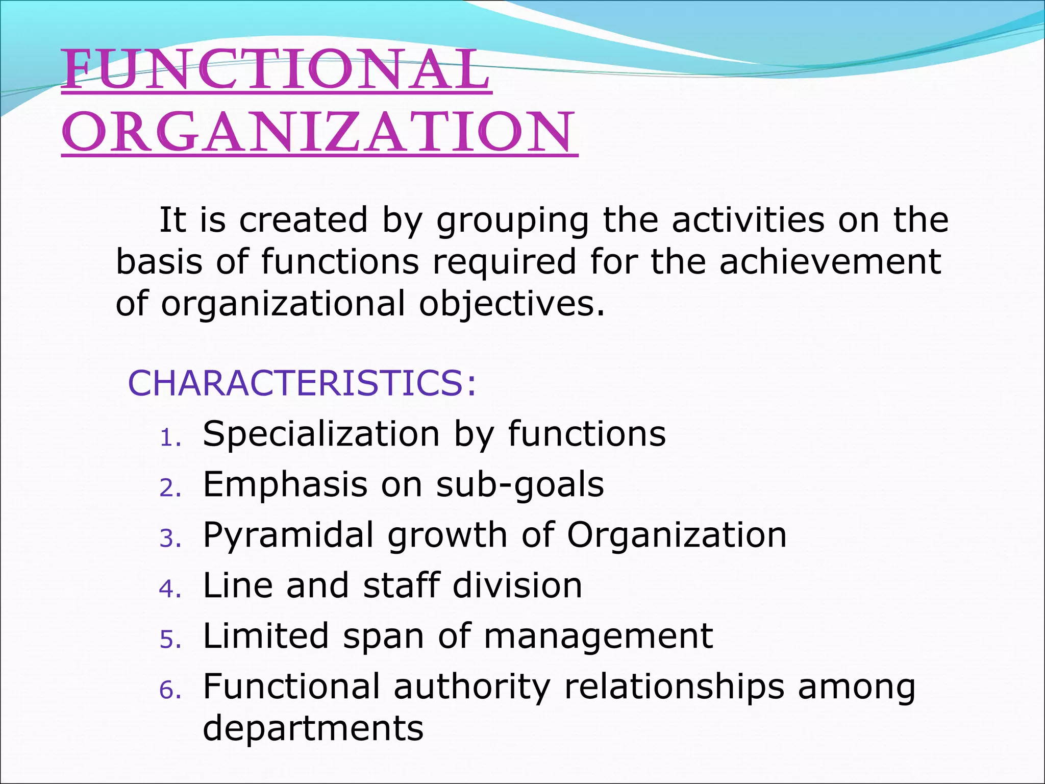 fUNCTIoNal
orGaNIZaTIoN
It is created by grouping the activities on the
basis of functions required for the achievement
of organizational objectives.
CHARACTERISTICS:
1. Specialization by functions
2. Emphasis on sub-goals
3. Pyramidal growth of Organization
4. Line and staff division
5. Limited span of management
6. Functional authority relationships among
departments
 
