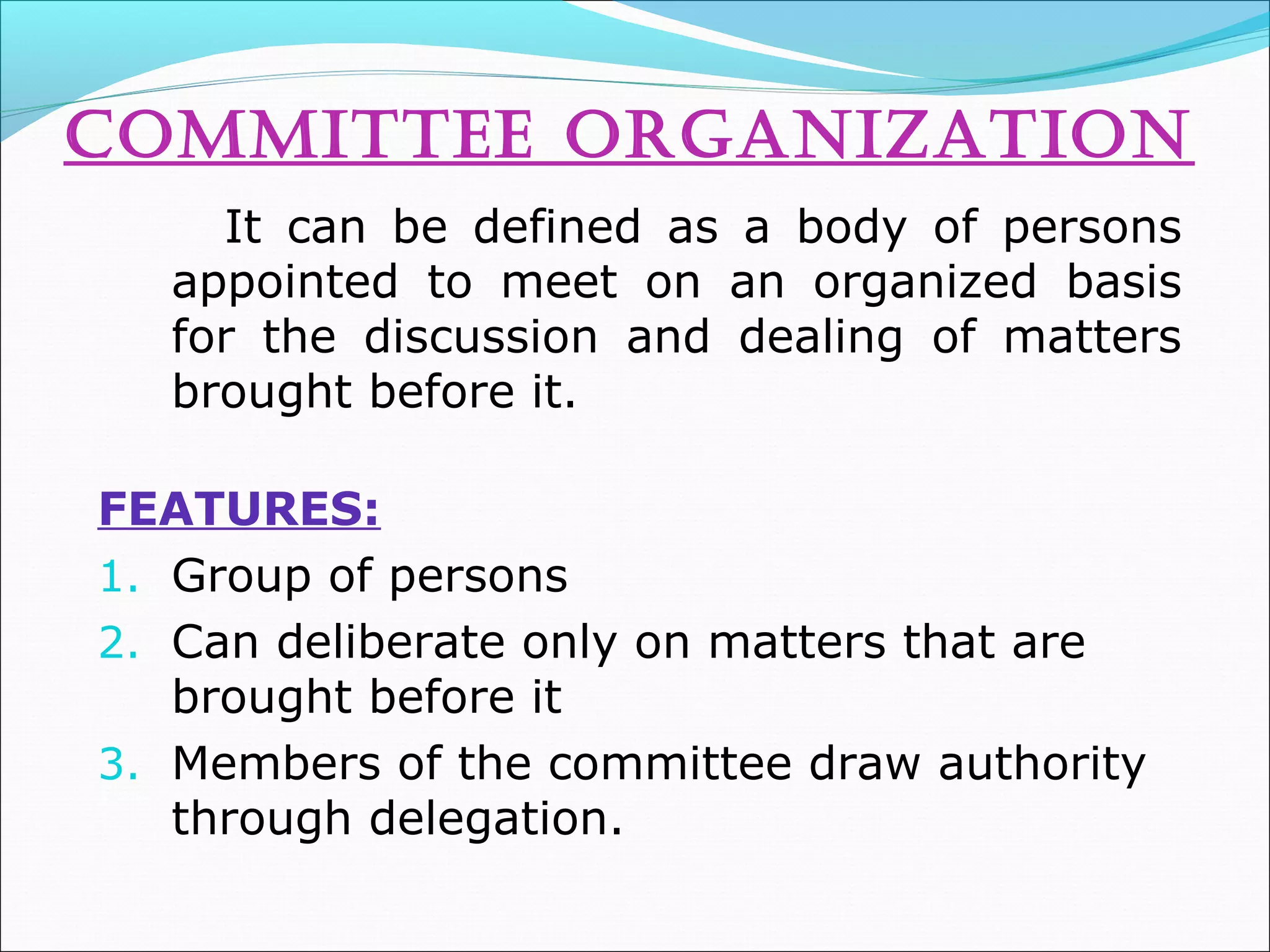 CommITTEE orGaNIZaTIoN
It can be defined as a body of persons
appointed to meet on an organized basis
for the discussion and dealing of matters
brought before it.
FEATURES:
1. Group of persons
2. Can deliberate only on matters that are
brought before it
3. Members of the committee draw authority
through delegation.
 