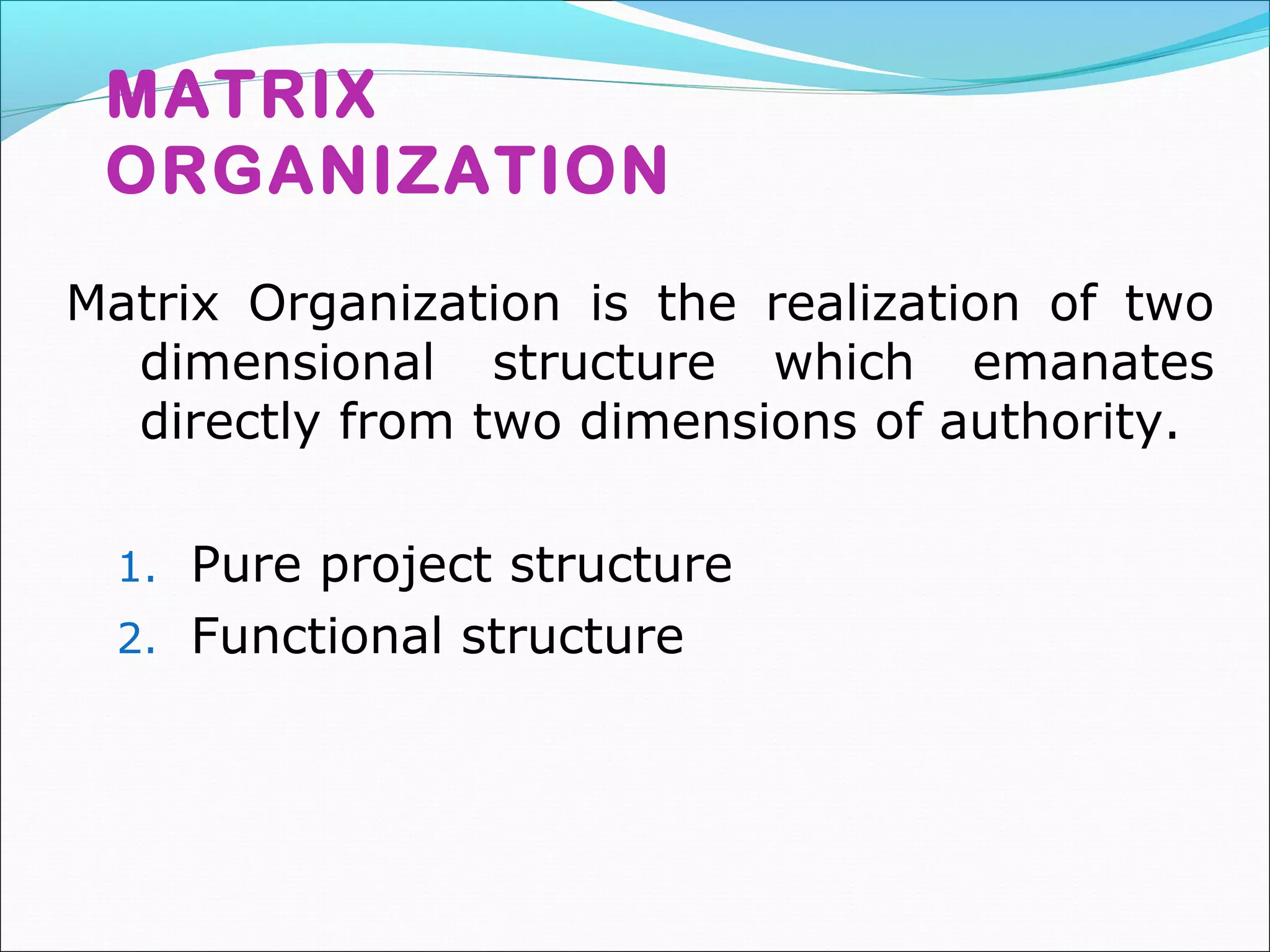 MATRIX
ORGANIZATION
Matrix Organization is the realization of two
dimensional structure which emanates
directly from two dimensions of authority.
1. Pure project structure
2. Functional structure
 