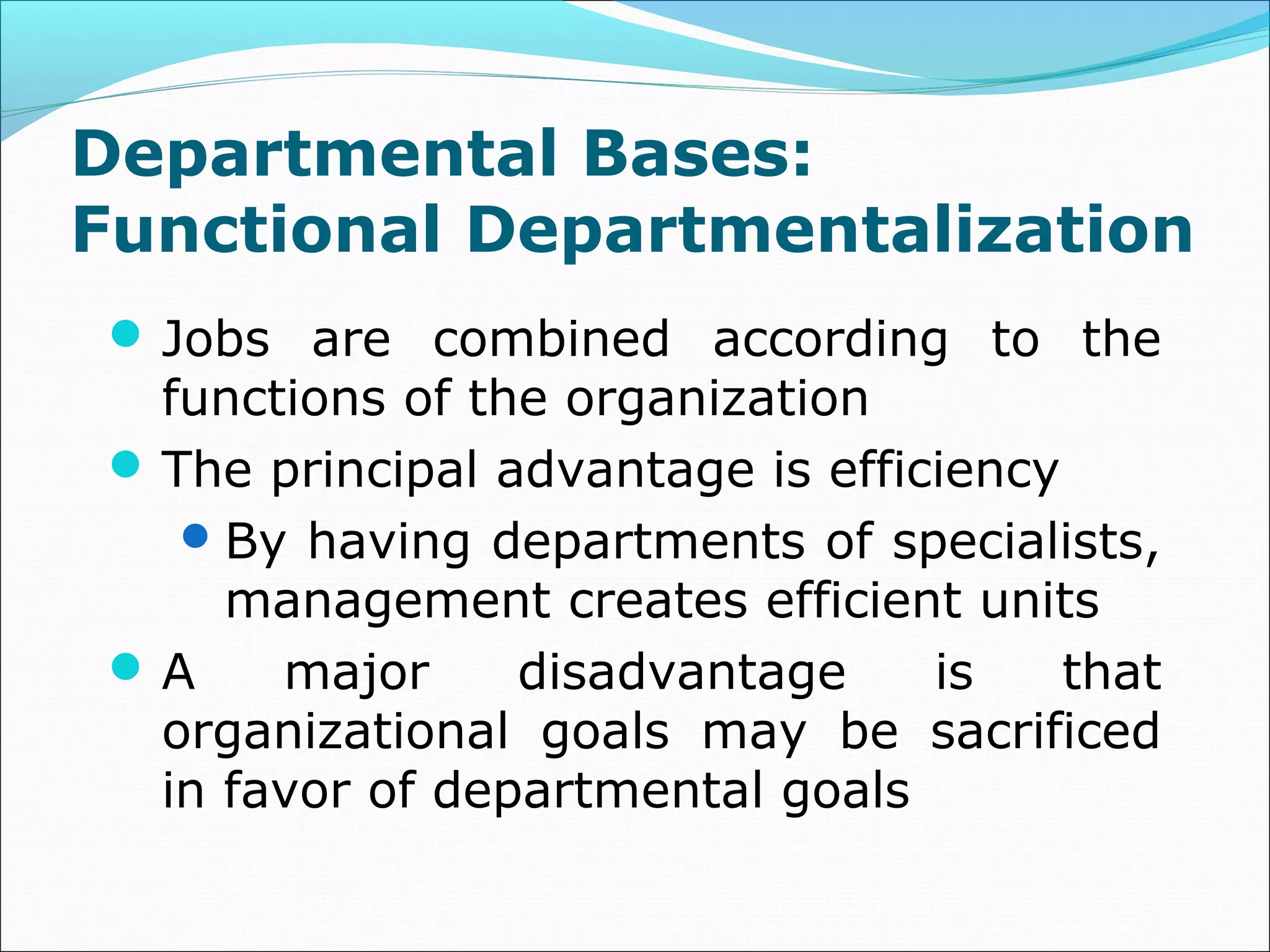 Departmental Bases:
Functional Departmentalization
Jobs are combined according to the
functions of the organization
The principal advantage is efficiency
By having departments of specialists,
management creates efficient units
A major disadvantage is that
organizational goals may be sacrificed
in favor of departmental goals
 
