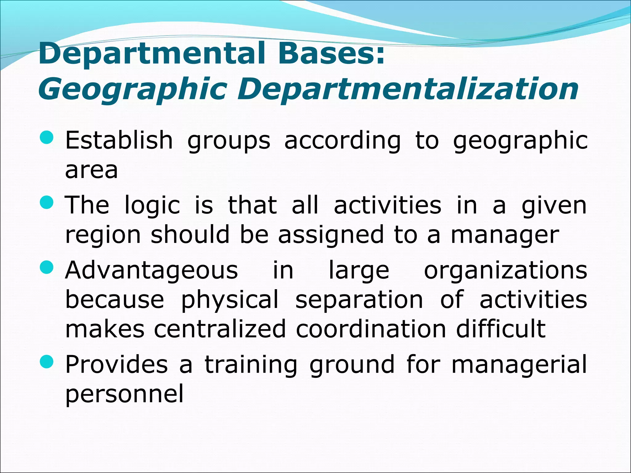 Departmental Bases:
Geographic Departmentalization
Establish groups according to geographic
area
The logic is that all activities in a given
region should be assigned to a manager
Advantageous in large organizations
because physical separation of activities
makes centralized coordination difficult
Provides a training ground for managerial
personnel
 