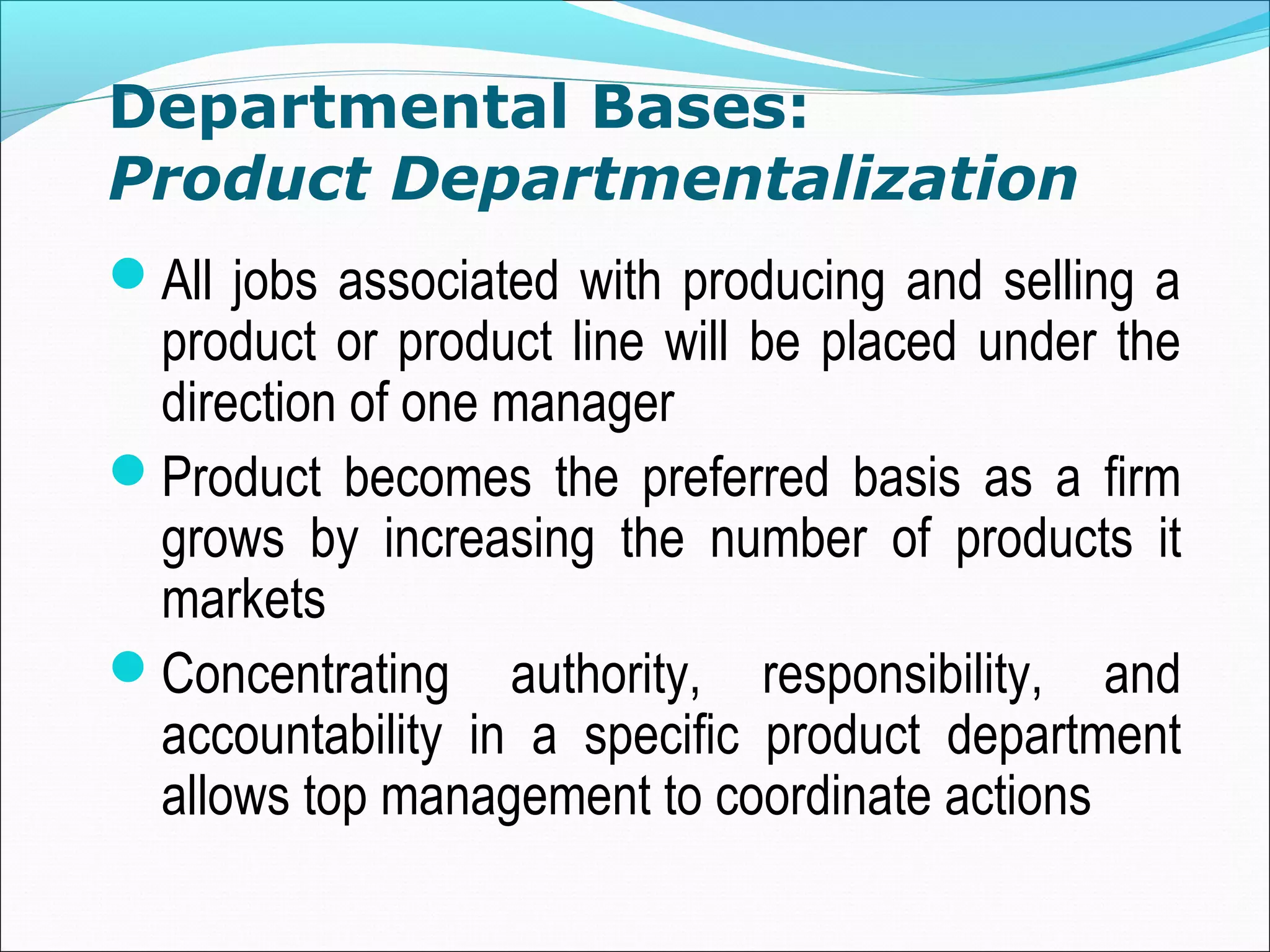 Departmental Bases:
Product Departmentalization
All jobs associated with producing and selling a
product or product line will be placed under the
direction of one manager
Product becomes the preferred basis as a firm
grows by increasing the number of products it
markets
Concentrating authority, responsibility, and
accountability in a specific product department
allows top management to coordinate actions
 