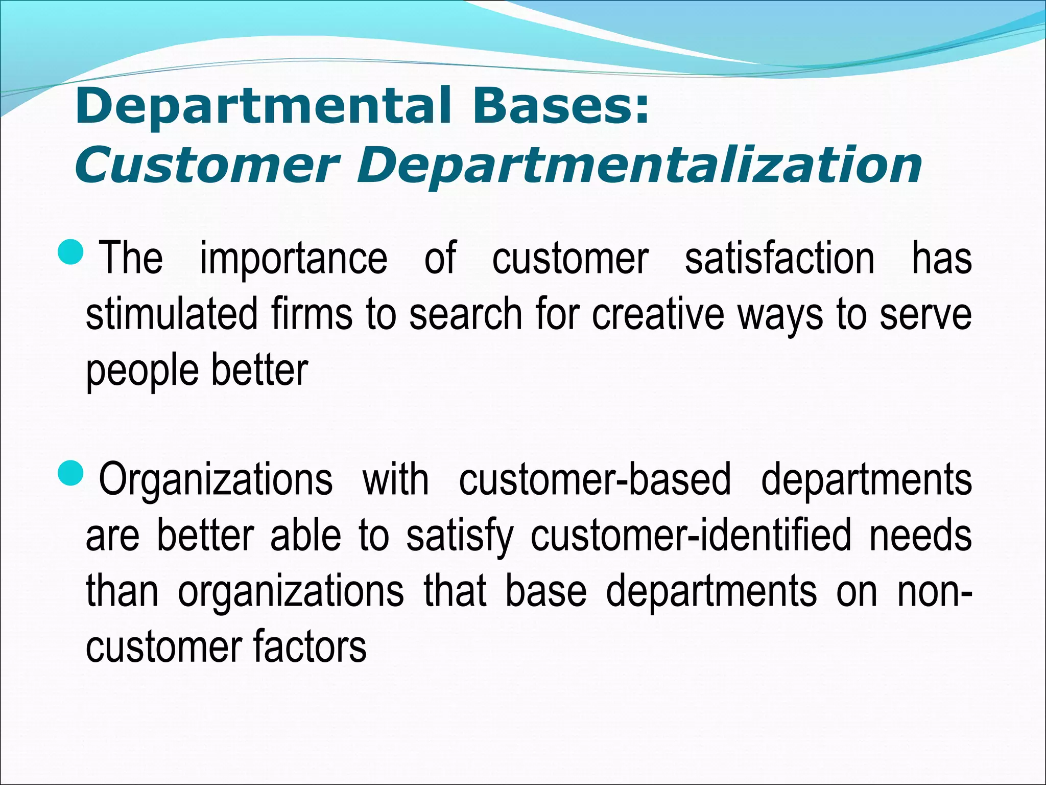 Departmental Bases:
Customer Departmentalization
The importance of customer satisfaction has
stimulated firms to search for creative ways to serve
people better
Organizations with customer-based departments
are better able to satisfy customer-identified needs
than organizations that base departments on non-
customer factors
 