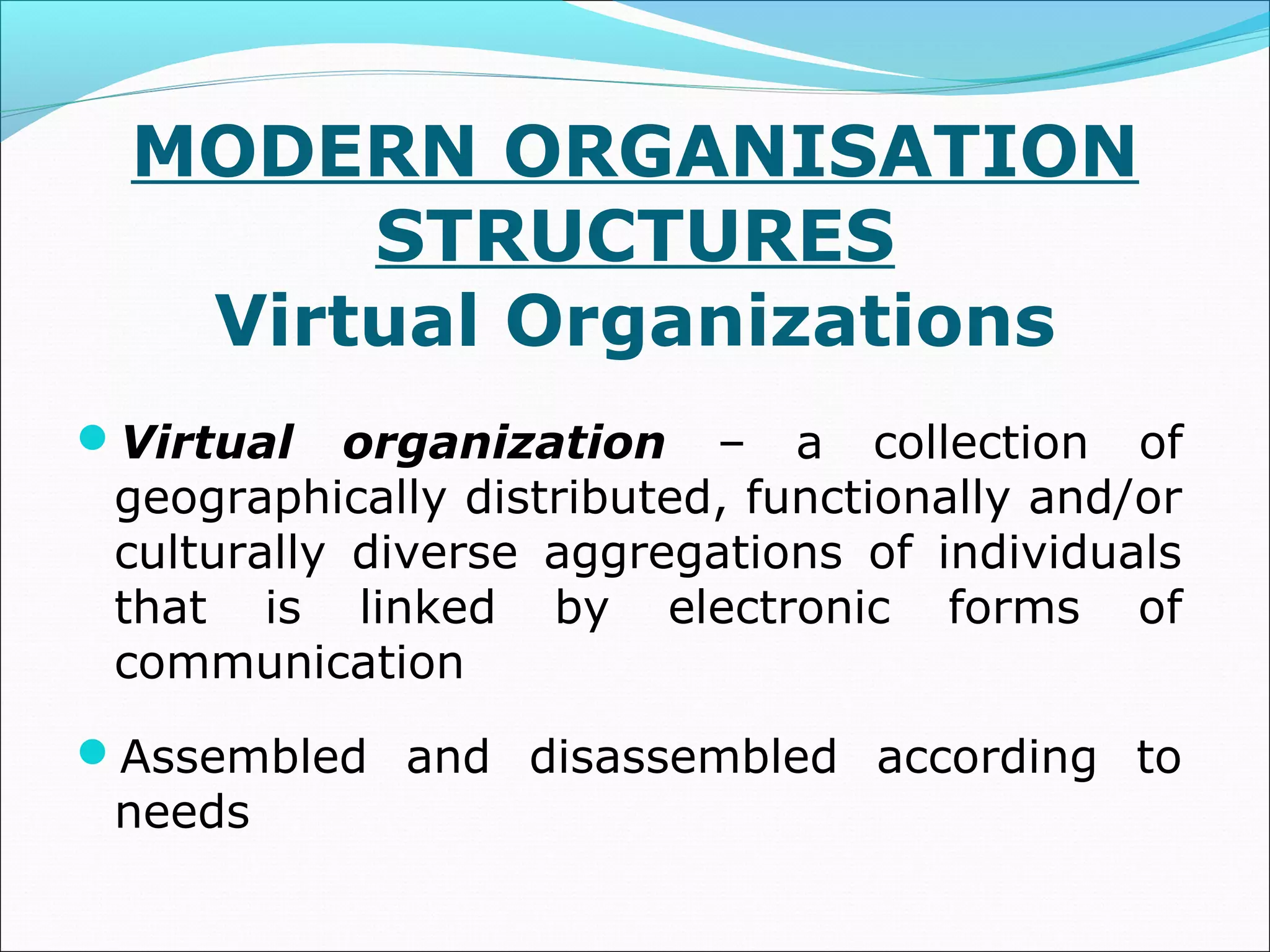 MODERN ORGANISATION
STRUCTURES
Virtual Organizations
Virtual organization – a collection of
geographically distributed, functionally and/or
culturally diverse aggregations of individuals
that is linked by electronic forms of
communication
Assembled and disassembled according to
needs
 