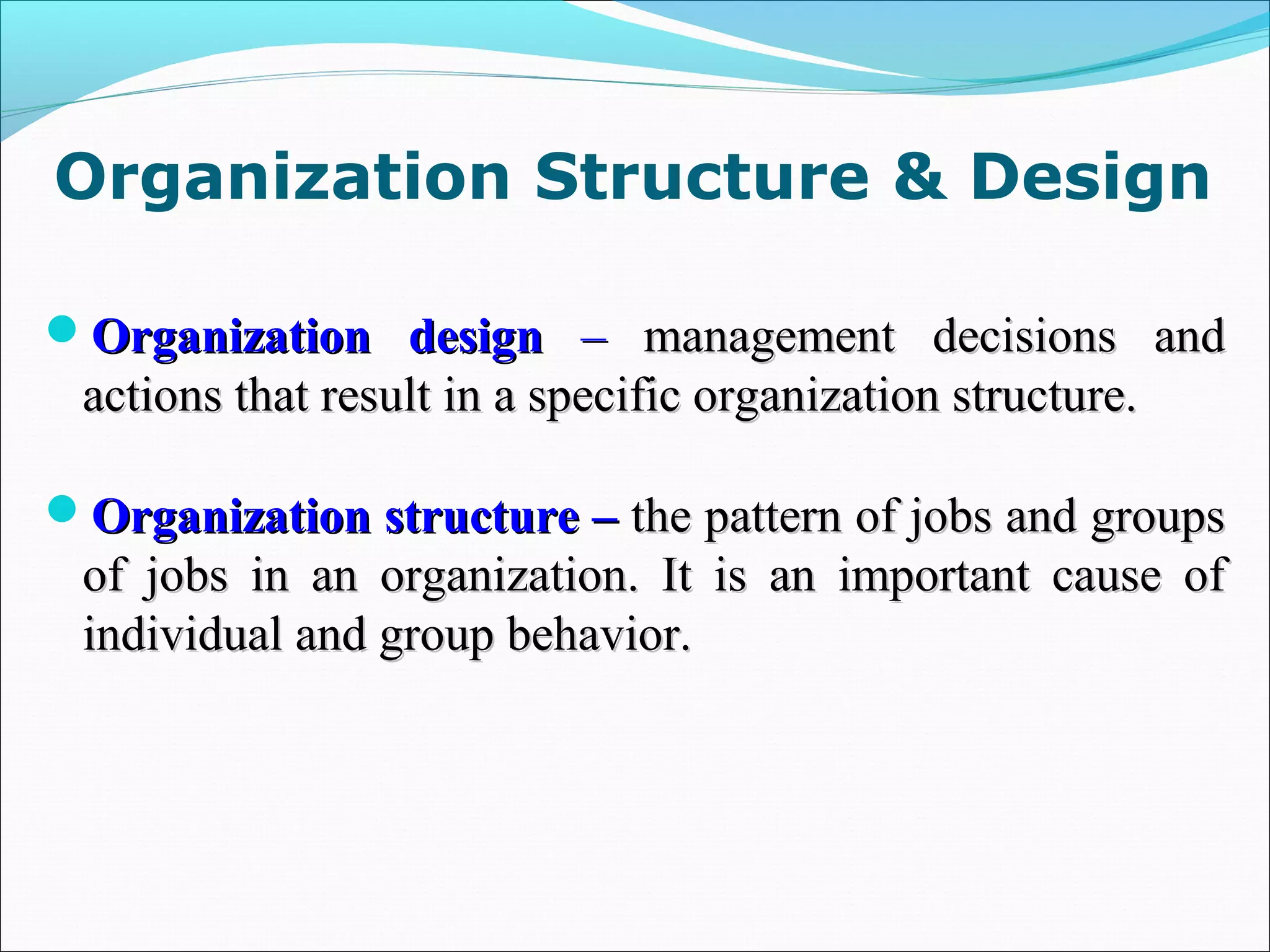 Organization designOrganization design –– management decisions andmanagement decisions and
actions that result in a specific organization structure.actions that result in a specific organization structure.
Organization structure –Organization structure – the pattern of jobs and groupsthe pattern of jobs and groups
of jobs in an organization. It is an important cause ofof jobs in an organization. It is an important cause of
individual and group behavior.individual and group behavior.
Organization Structure & Design
 