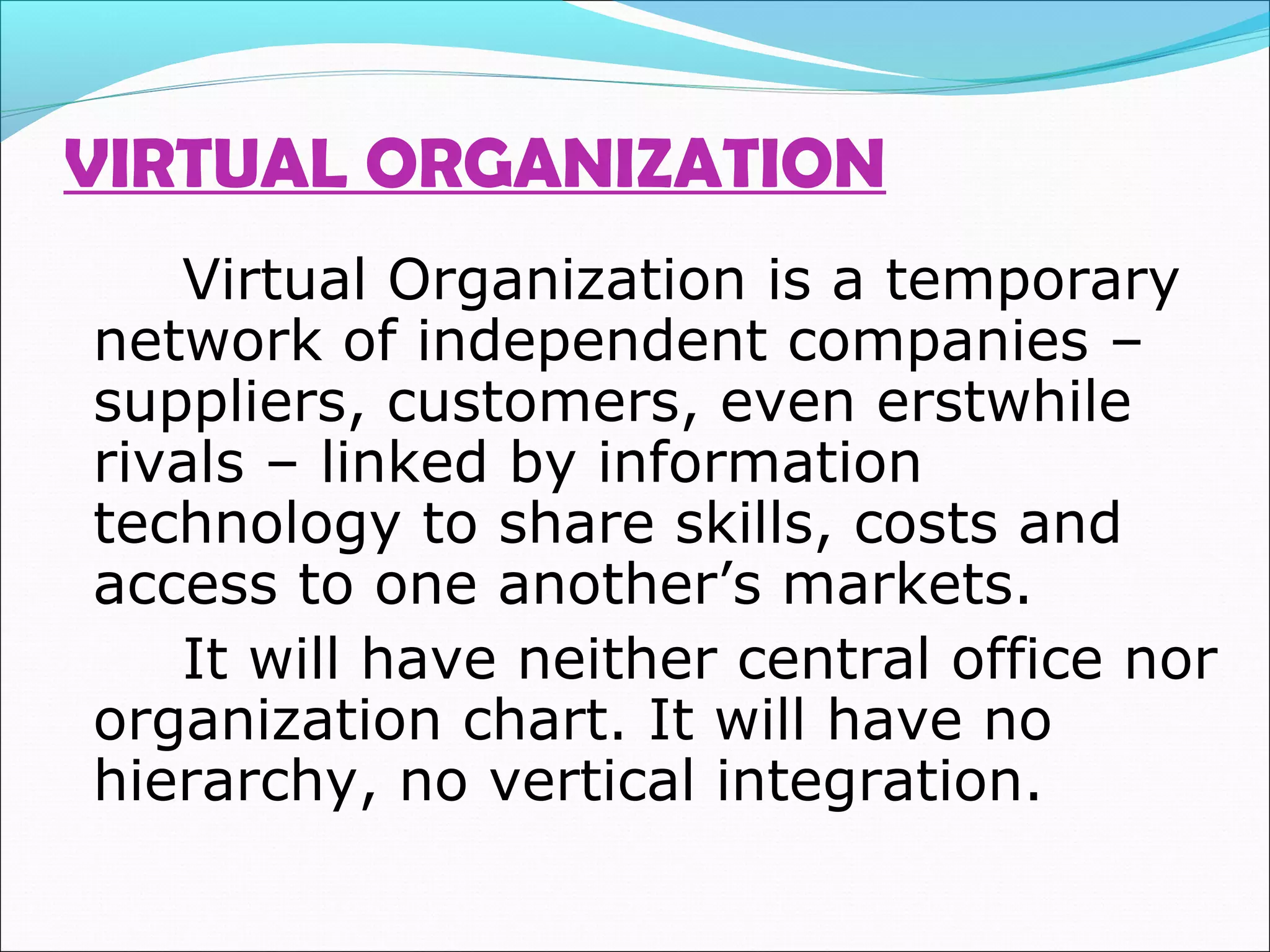 VIRTUAL ORGANIZATION
Virtual Organization is a temporary
network of independent companies –
suppliers, customers, even erstwhile
rivals – linked by information
technology to share skills, costs and
access to one another’s markets.
It will have neither central office nor
organization chart. It will have no
hierarchy, no vertical integration.
 