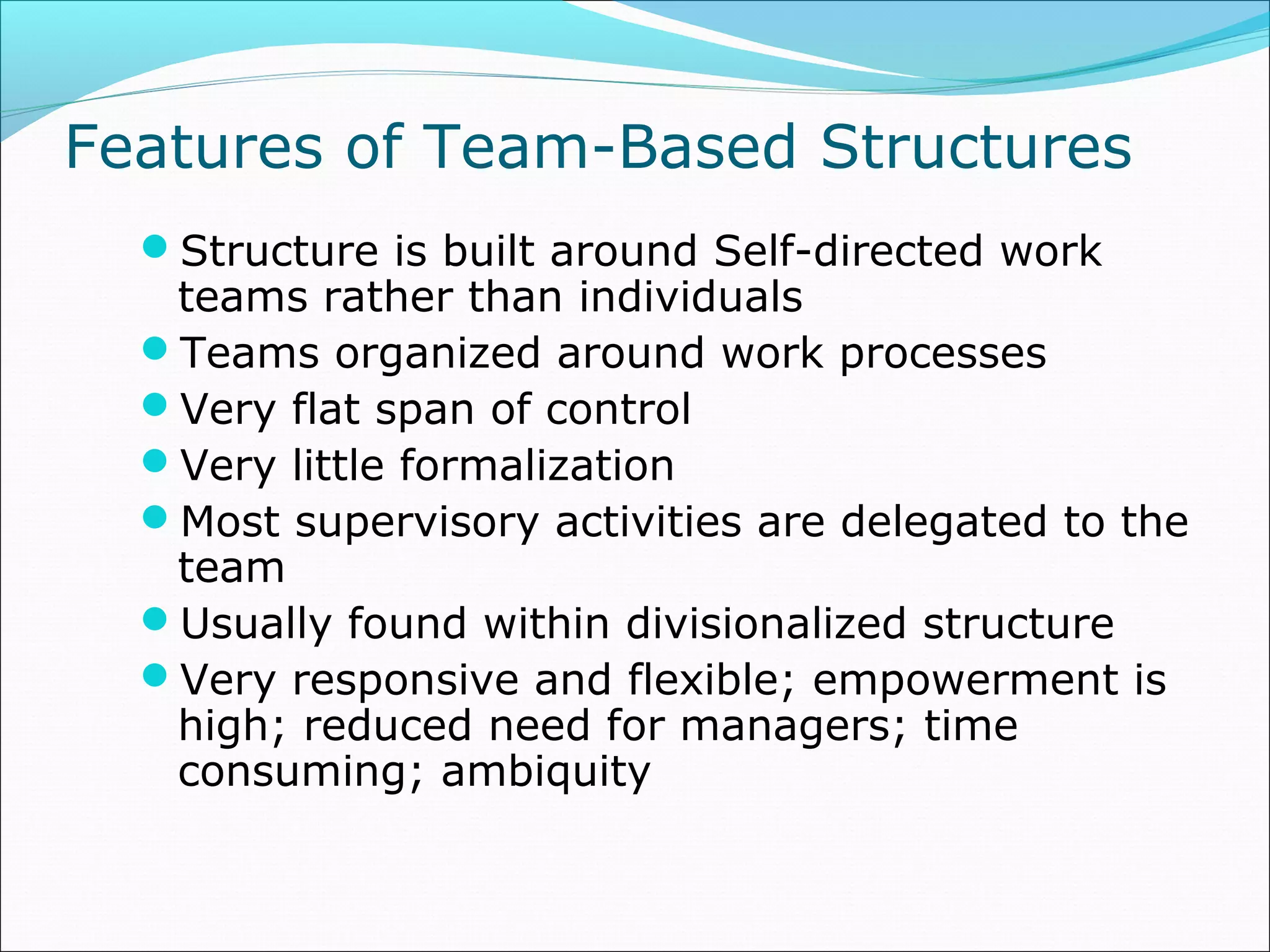 Features of Team-Based Structures
Structure is built around Self-directed work
teams rather than individuals
Teams organized around work processes
Very flat span of control
Very little formalization
Most supervisory activities are delegated to the
team
Usually found within divisionalized structure
Very responsive and flexible; empowerment is
high; reduced need for managers; time
consuming; ambiquity
 