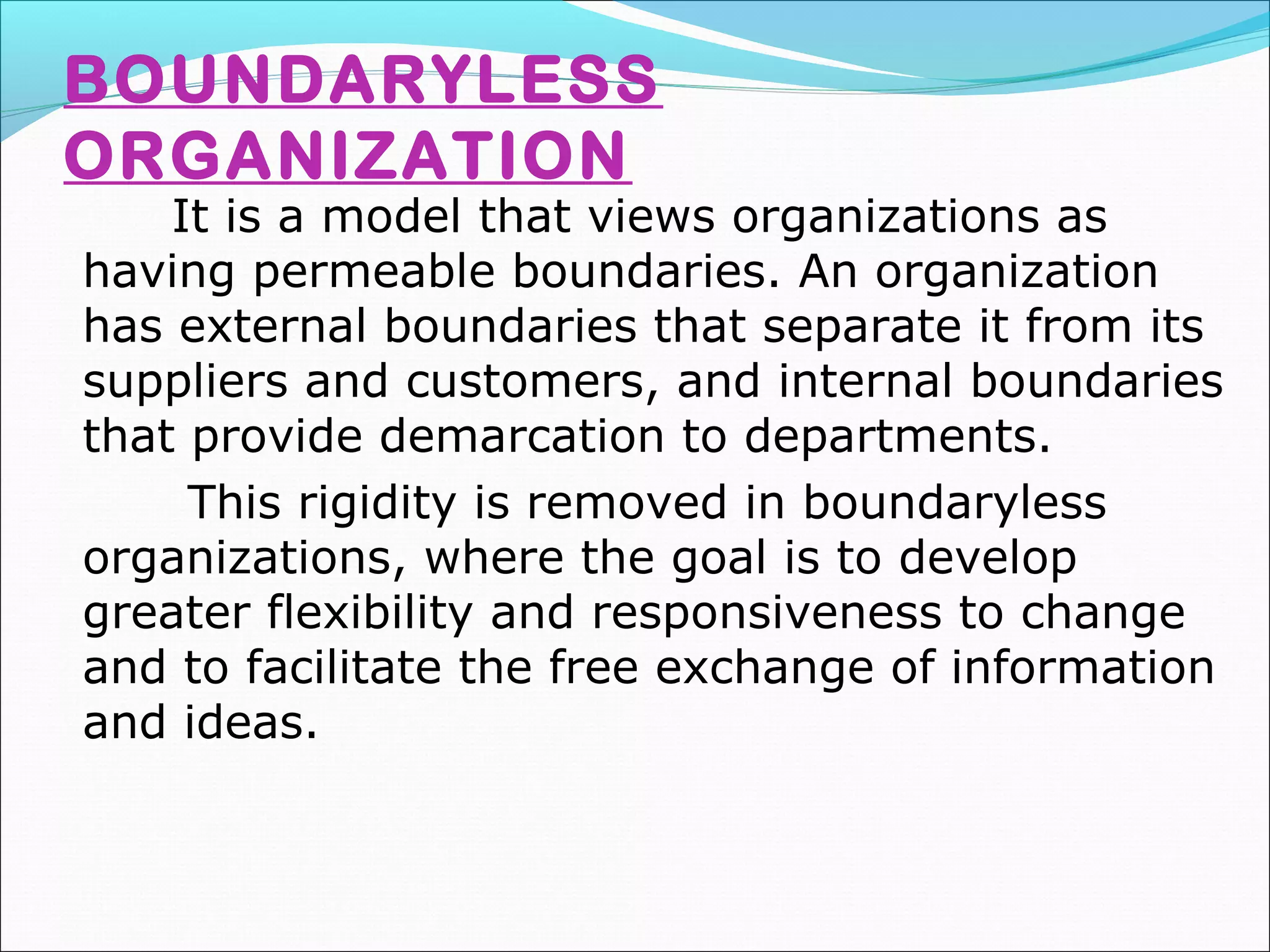 BOUNDARYLESS
ORGANIZATION
It is a model that views organizations as
having permeable boundaries. An organization
has external boundaries that separate it from its
suppliers and customers, and internal boundaries
that provide demarcation to departments.
This rigidity is removed in boundaryless
organizations, where the goal is to develop
greater flexibility and responsiveness to change
and to facilitate the free exchange of information
and ideas.
 
