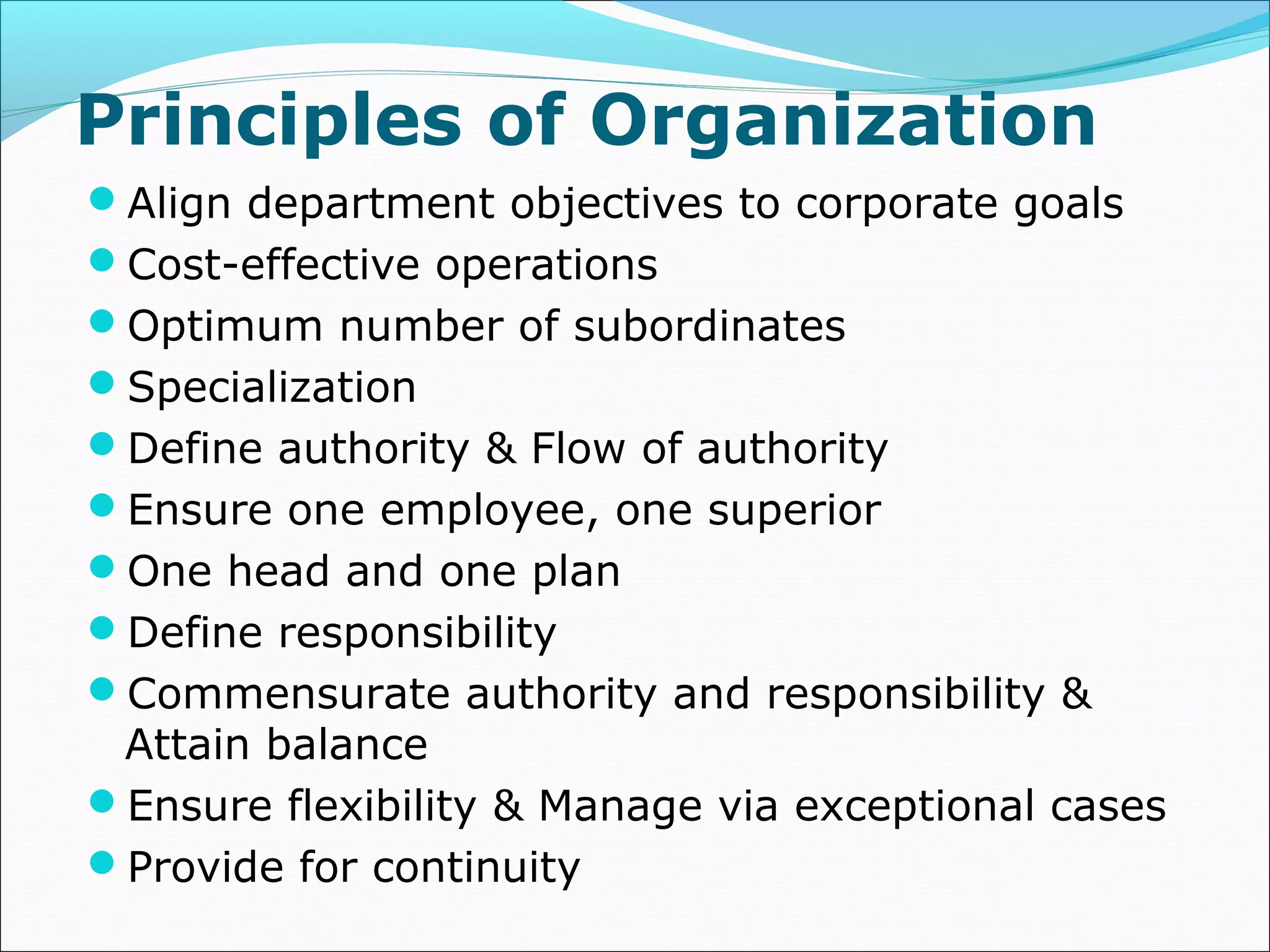 Principles of Organization
Align department objectives to corporate goals
Cost-effective operations
Optimum number of subordinates
Specialization
Define authority & Flow of authority
Ensure one employee, one superior
One head and one plan
Define responsibility
Commensurate authority and responsibility &
Attain balance
Ensure flexibility & Manage via exceptional cases
Provide for continuity
 