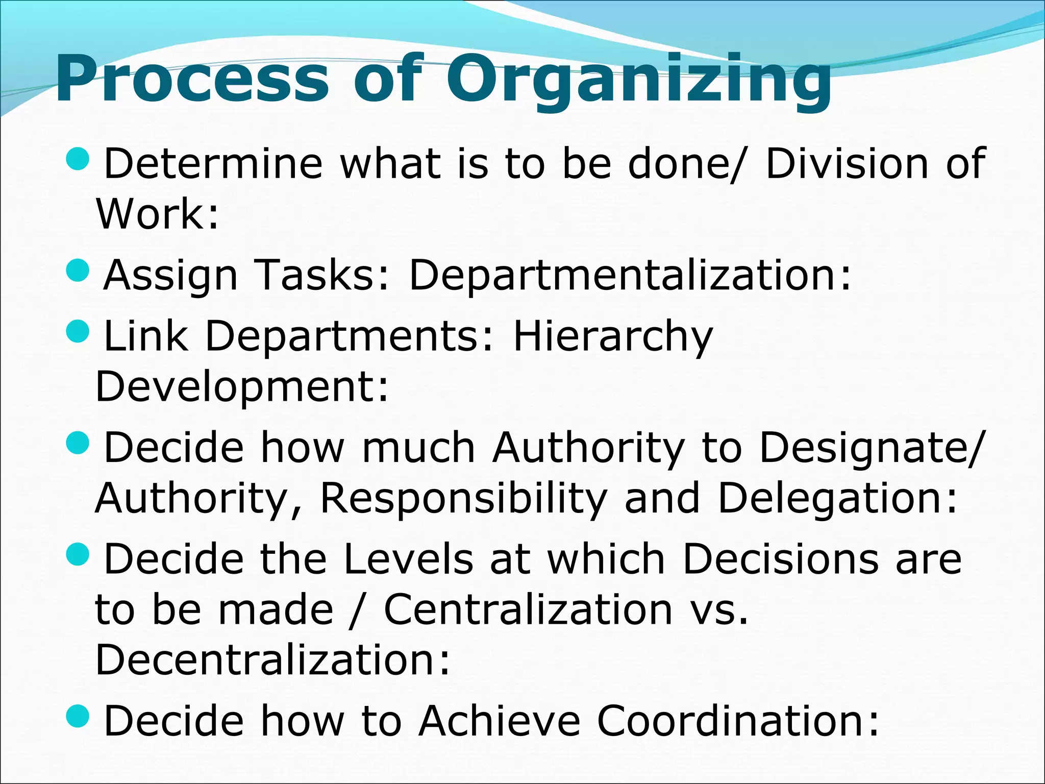 Determine what is to be done/ Division of
Work:
Assign Tasks: Departmentalization:
Link Departments: Hierarchy
Development:
Decide how much Authority to Designate/
Authority, Responsibility and Delegation:
Decide the Levels at which Decisions are
to be made / Centralization vs.
Decentralization:
Decide how to Achieve Coordination:
Process of Organizing
 