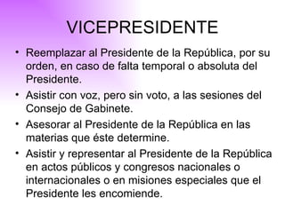 VICEPRESIDENTE Reemplazar al Presidente de la República, por su orden, en caso de falta temporal o absoluta del Presidente. Asistir con voz, pero sin voto, a las sesiones del Consejo de Gabinete. Asesorar al Presidente de la República en las materias que éste determine. Asistir y representar al Presidente de la República en actos públicos y congresos nacionales o internacionales o en misiones especiales que el Presidente les encomiende. 