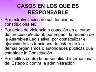 CASOS EN LOS QUE ES RESPONSABLE Por extralimitación de sus funciones constitucionales. Por actos de violencia o coacción en el curso del proceso electoral; por impedir la reunión de la Asamblea Legislativa; por obstaculizar el ejercicio de las funciones de ésta o de los demás organismos o autoridades públicas que establece la Constitución. Por delitos contra la personalidad internacional del Estado o contra la administración  
