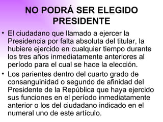 NO PODRÁ SER ELEGIDO PRESIDENTE El ciudadano que llamado a ejercer la Presidencia por falta absoluta del titular, la hubiere ejercido en cualquier tiempo durante los tres años inmediatamente anteriores al período para el cual se hace la elección. Los parientes dentro del cuarto grado de consanguinidad o segundo de afinidad del Presidente de la República que haya ejercido sus funciones en el período inmediatamente anterior o los del ciudadano indicado en el numeral uno de este artículo. 