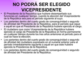 NO PODRÁ SER ELEGIDO VICEPRESIDENTE El Presidente de la República que hubiere desempeñado sus funciones en cualquier tiempo, cuando la elección del Vicepresidente de la República sea para el período siguiente al suyo. Los parientes dentro del cuarto grado de consanguinidad o segundo de afinidad del Presidente de la República, para el período que sigue a aquél en que el Presidente de la República hubiere ejercido el cargo. El ciudadano que como Vicepresidente de la República hubiere ejercido el cargo de Presidente de la República en forma permanente en cualquier tiempo durante los tres años anteriores al período para el cual se hace la elección. Los parientes dentro del cuarto grado de consanguinidad o segundo de afinidad del ciudadano expresado en el numeral anterior para el período inmediatamente siguiente a aquél en que éste hubiere ejercido la Presidencia de la República. Los parientes dentro del cuarto grado de consanguinidad o segundo de afinidad del Presidente de la República. 