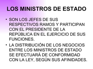 LOS MINISTROS DE ESTADO SON LOS JEFES DE SUS RESPECTIVOS RAMOS Y PARTICIPAN CON EL PRESIDENTE DE LA REPÚBLICA EN EL EJERCICIO DE SUS FUNCIONES . LA DISTRIBUCIÓN DE LOS NEGOCIOS ENTRE LOS MINISTROS DE ESTADO SE EFECTUARÁ DE CONFORMIDAD CON LA LEY, SEGÚN SUS AFINIDADES. 