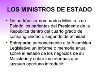 No podrán ser nombrados Ministros de Estado los parientes del Presidente de la República dentro del cuarto grado de consanguinidad o segundo de afinidad . Entregarán personalmente a la Asamblea Legislativa un informe o memoria anual sobre el estado de los negocios de su Ministerio y sobre las reformas que juzguen oportuno introducir.   LOS MINISTROS DE ESTADO 