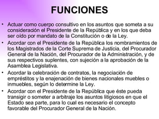 Actuar como cuerpo consultivo en los asuntos que someta a su consideración el Presidente de la República y en los que deba ser oído por mandato de la Constitución o de la Ley. Acordar con el Presidente de la República los nombramientos de los Magistrados de la Corte Suprema de Justicia, del Procurador General de la Nación, del Procurador de la Administración, y de sus respectivos suplentes, con sujeción a la aprobación de la Asamblea Legislativa. Acordar la celebración de contratos, la negociación de empréstitos y la enajenación de bienes nacionales muebles o inmuebles, según lo determine la Ley. Acordar con el Presidente de la República que éste pueda transigir o someter a arbitraje los asuntos litigiosos en que el Estado sea parte, para lo cual es necesario el concepto favorable del Procurador General de la Nación.   FUNCIONES 