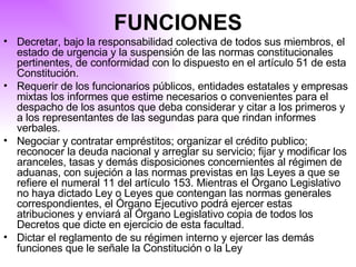 Decretar, bajo la responsabilidad colectiva de todos sus miembros, el estado de urgencia y la suspensión de las normas constitucionales pertinentes, de conformidad con lo dispuesto en el artículo 51 de esta Constitución. Requerir de los funcionarios públicos, entidades estatales y empresas mixtas los informes que estime necesarios o convenientes para el despacho de los asuntos que deba considerar y citar a los primeros y a los representantes de las segundas para que rindan informes verbales. Negociar y contratar empréstitos; organizar el crédito publico; reconocer la deuda nacional y arreglar su servicio; fijar y modificar los aranceles, tasas y demás disposiciones concernientes al régimen de aduanas, con sujeción a las normas previstas en las Leyes a que se refiere el numeral 11 del artículo 153. Mientras el Órgano Legislativo no haya dictado Ley o Leyes que contengan las normas generales correspondientes, el Órgano Ejecutivo podrá ejercer estas atribuciones y enviará al Órgano Legislativo copia de todos los Decretos que dicte en ejercicio de esta facultad. Dictar el reglamento de su régimen interno y ejercer las demás funciones que le señale la Constitución o la Ley   FUNCIONES 