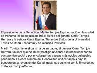 El presidente de la República, Martín Torrijos Espino, nació en la ciudad de Panamá, el 18 de julio de 1963; es hijo del general Omar Torrijos Herrera y la señora Xenia Espino. Tiene dos títulos de la Universidad Texas A&M: en Economía y en Ciencias Políticas.  Martín Torrijos tiene el carisma de su padre, el general Omar Torrijos Herrera, un líder que acumuló prestigio nacional e internacional por su compromiso social y por encabezar las causas más nobles del pueblo panameño. La obra cumbre del General fue unificar al país bajo la bandera de la reversión del Canal, gesta que culminó con la firma de los Tratados Torrijos-Carter. 